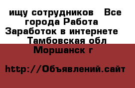 ищу сотрудников - Все города Работа » Заработок в интернете   . Тамбовская обл.,Моршанск г.